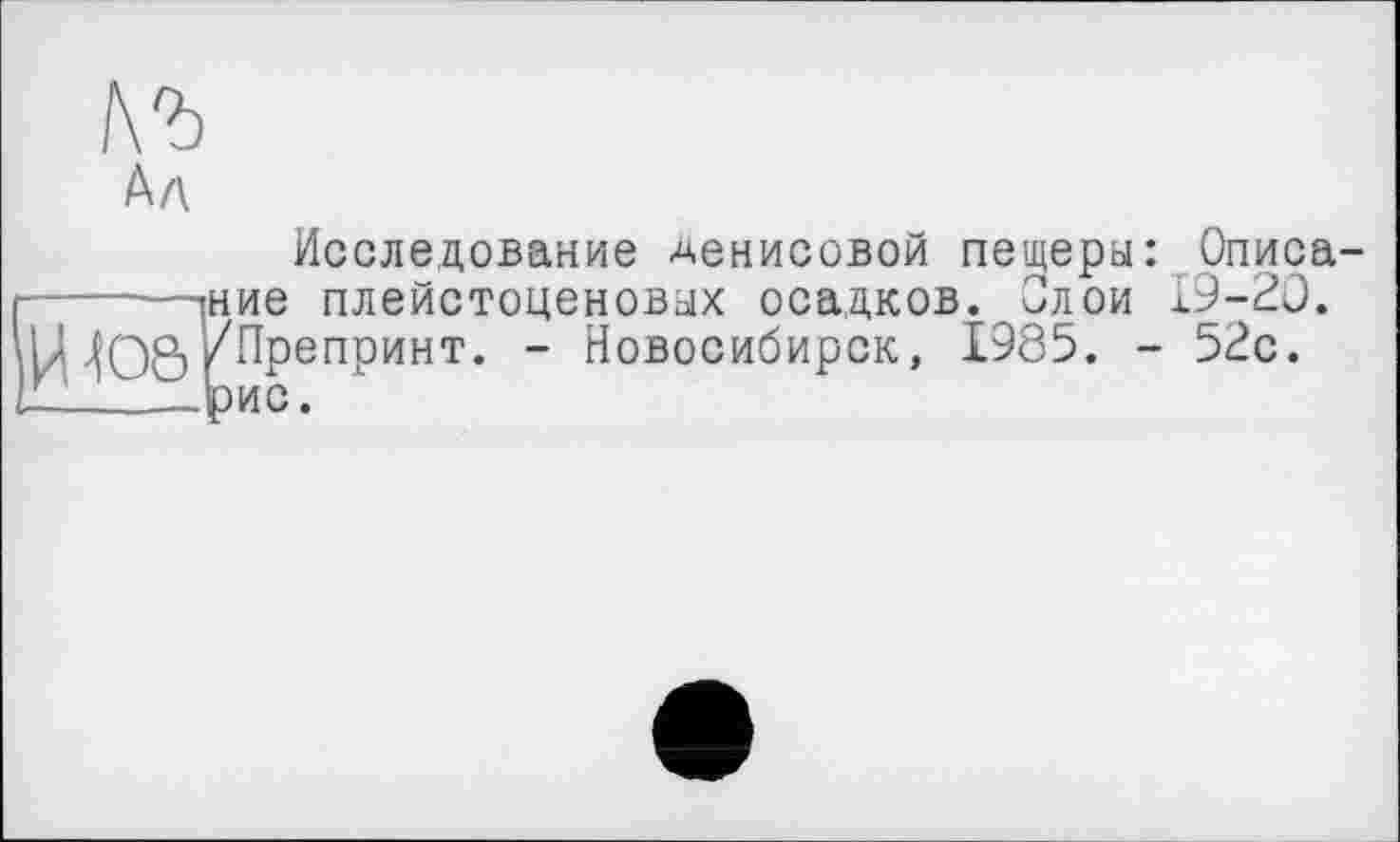 ﻿къ h л
Исследование Денисовой пещеры: Описа-------^ние плейстоценовых осадков. Олой 19-20. И Ю8/Препринт. - Новосибирск, 1985. - 52с.